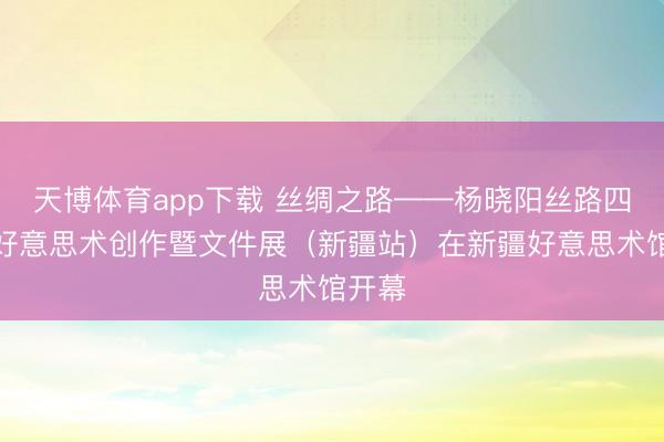 天博体育app下载 丝绸之路——杨晓阳丝路四十年好意思术创作暨文件展（新疆站）在新疆好意思术馆开幕