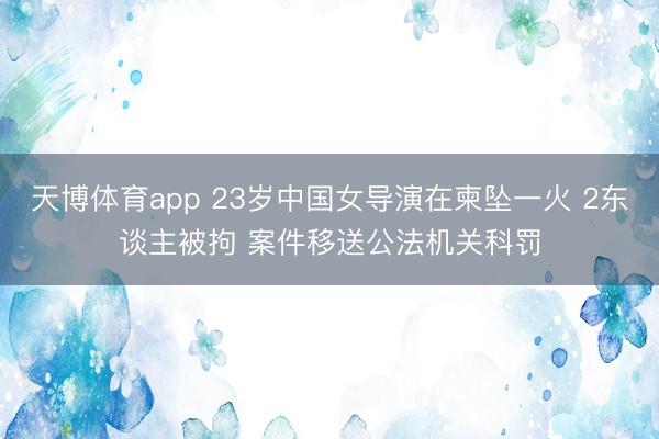 天博体育app 23岁中国女导演在柬坠一火 2东谈主被拘 案件移送公法机关科罚