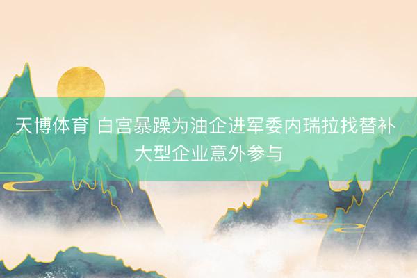 天博体育 白宫暴躁为油企进军委内瑞拉找替补 大型企业意外参与