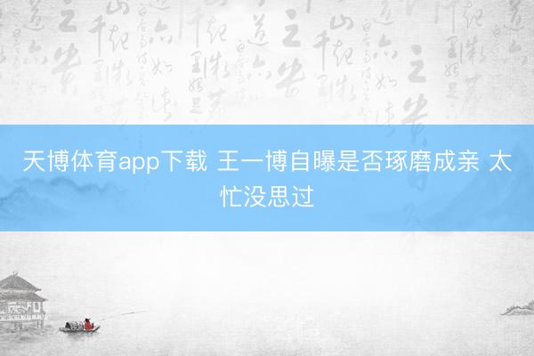 天博体育app下载 王一博自曝是否琢磨成亲 太忙没思过