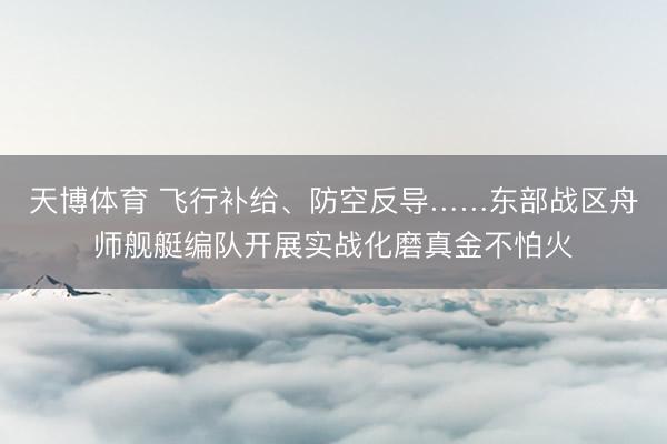 天博体育 飞行补给、防空反导……东部战区舟师舰艇编队开展实战化磨真金不怕火