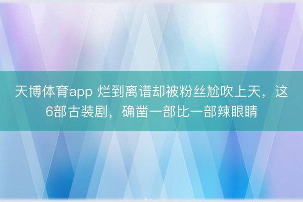 天博体育app 烂到离谱却被粉丝尬吹上天，这6部古装剧，确凿一部比一部辣眼睛