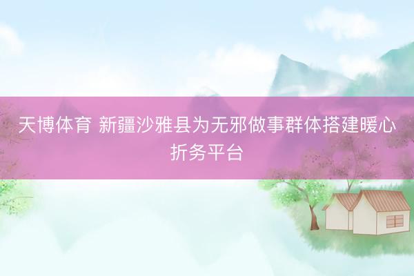 天博体育 新疆沙雅县为无邪做事群体搭建暖心折务平台