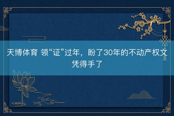 天博体育 领“证”过年，盼了30年的不动产权文凭得手了