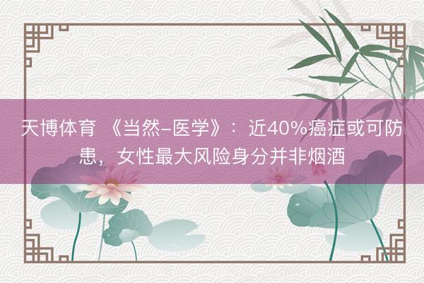 天博体育 《当然-医学》：近40%癌症或可防患，女性最大风险身分并非烟酒
