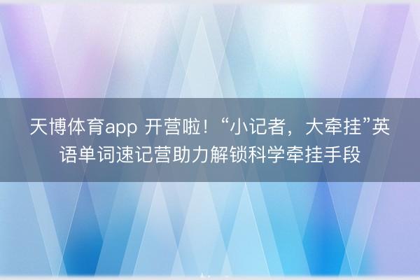 天博体育app 开营啦！“小记者，大牵挂”英语单词速记营助力解锁科学牵挂手段