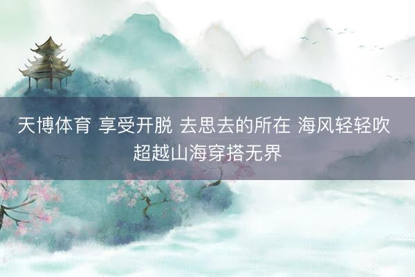 天博体育 享受开脱 去思去的所在 海风轻轻吹 超越山海穿搭无界