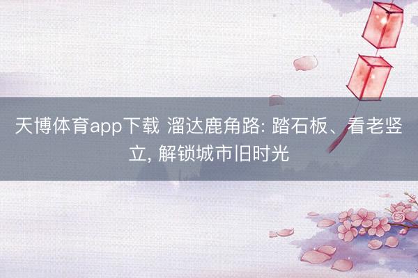 天博体育app下载 溜达鹿角路: 踏石板、看老竖立, 解锁城市旧时光