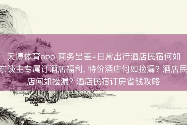 天博体育app 商务出差+日常出行酒店民宿何如订更合算? 打工东谈主专属订酒店福利, 特价酒店何如捡漏? 酒店民宿订房省钱攻略
