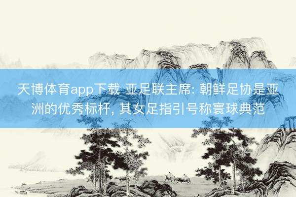 天博体育app下载 亚足联主席: 朝鲜足协是亚洲的优秀标杆, 其女足指引号称寰球典范