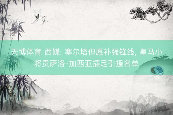 天博体育 西媒: 塞尔塔但愿补强锋线, 皇马小将贡萨洛·加西亚插足引援名单