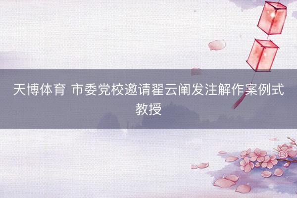 天博体育 市委党校邀请翟云阐发注解作案例式教授