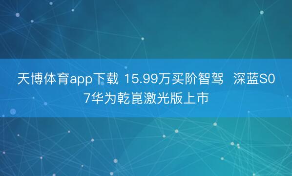 天博体育app下载 15.99万买阶智驾  深蓝S07华为乾崑激光版上市